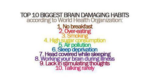 Photo: Please pay caution and try to avoid such situations!!::TOP 10 BIGGEST BRAIN DAMAGING HABITS according to world health organization::1. No Breakfast - People who do not take breakfast are going to have a lower blood sugar level. This leads to an insufficient supply of nutrients to the brain causing brain degeneration !!2. Overeating - It causes hardening of the brain arteries, leading to a decrease in mental power !!3. Smoking - It causes multiple brain shrinkage and may lead to Alzheimer disease !!4. High Sugar consumption - Too much sugar will interrupt the absorption of proteins and nutrients causing malnutrition and may interfere with brain development !!5. Air Pollution - The brain is the largest oxygen consumer in our body. Inhaling polluted air decreases the supply of oxygen to the brain, bringing about a decrease in brain efficiency !!6. Sleep Deprivation - Sleep allows our brain to rest. Long term deprivation from sleep will accelerate the death of brain cells !!7. Head covered while sleeping - Sleeping with the head covered increases the concentration of carbon dioxide and decrease concentration of oxygen that may lead to brain damaging effects !!8. Working your brain during illness - Working hard or studying with sickness may lead to a decrease in effectiveness of the brain !!9. Lacking in stimulating thoughts - Thinking is the best way to train our brain, lacking in brain stimulation thoughts may cause brain shrinkage !!10. Talking Rarely - Intellectual conversations will promote the efficiency of the brain !!